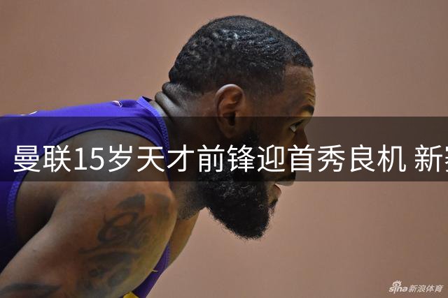 曼联15岁天才前锋迎首秀良机 新赛季青训瑰宝引欧洲豪门关注